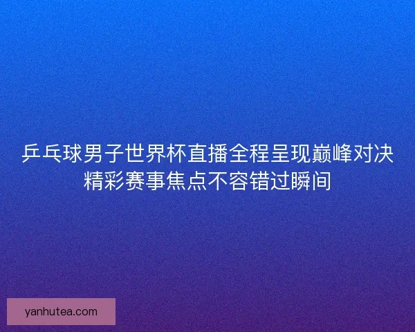 乒乓球男子世界杯直播全程呈现巅峰对决精彩赛事焦点不容错过瞬间