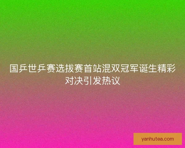 国乒世乒赛选拔赛首站混双冠军诞生精彩对决引发热议