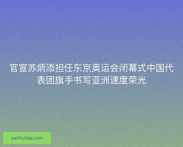 官宣苏炳添担任东京奥运会闭幕式中国代表团旗手书写亚洲速度荣光