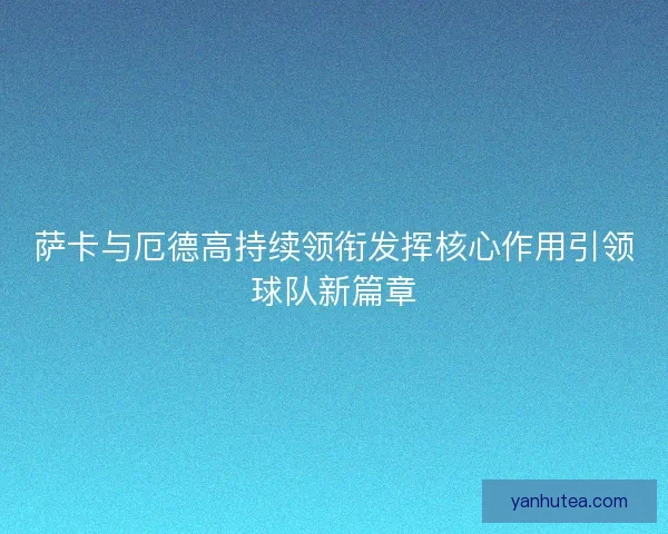 萨卡与厄德高持续领衔发挥核心作用引领球队新篇章