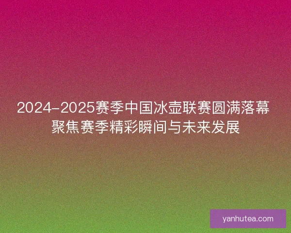 2024-2025赛季中国冰壶联赛圆满落幕 聚焦赛季精彩瞬间与未来发展