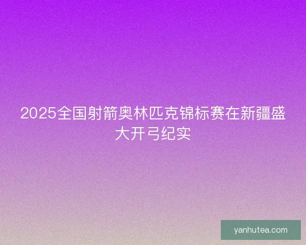 2025全国射箭奥林匹克锦标赛在新疆盛大开弓纪实