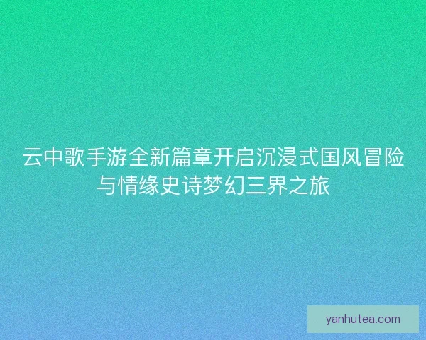 云中歌手游全新篇章开启沉浸式国风冒险与情缘史诗梦幻三界之旅