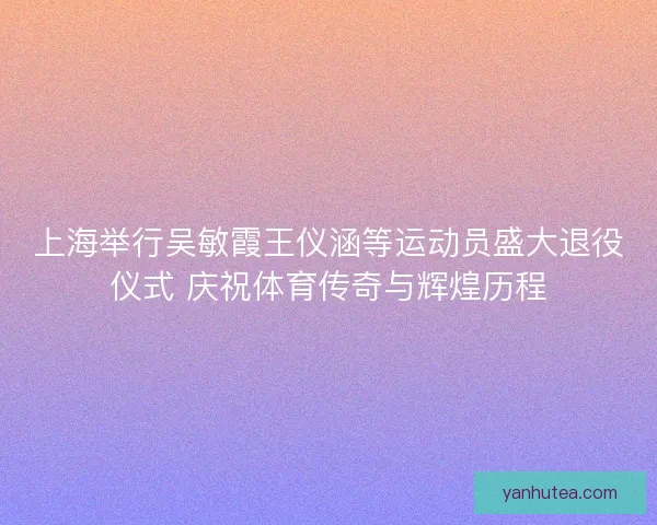 上海举行吴敏霞王仪涵等运动员盛大退役仪式 庆祝体育传奇与辉煌历程 上海举行吴敏霞王仪涵等运动员盛大退役仪式 庆祝体育传奇与辉煌历程