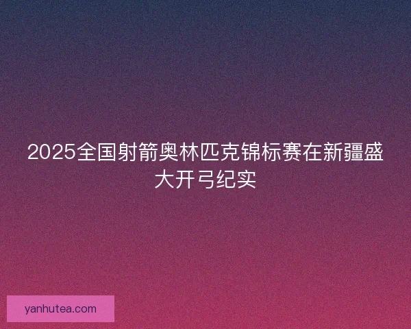 2025全国射箭奥林匹克锦标赛在新疆盛大开弓纪实