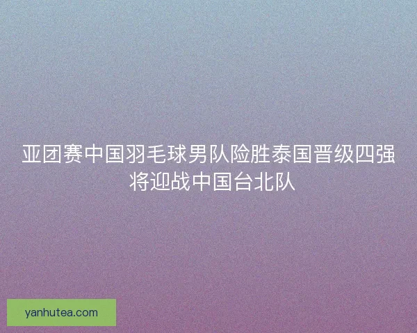 亚团赛中国羽毛球男队险胜泰国晋级四强 将迎战中国台北队