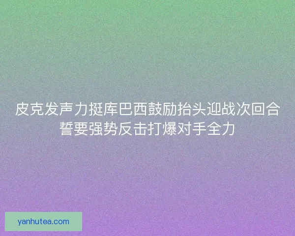 皮克发声力挺库巴西鼓励抬头迎战次回合誓要强势反击打爆对手全力