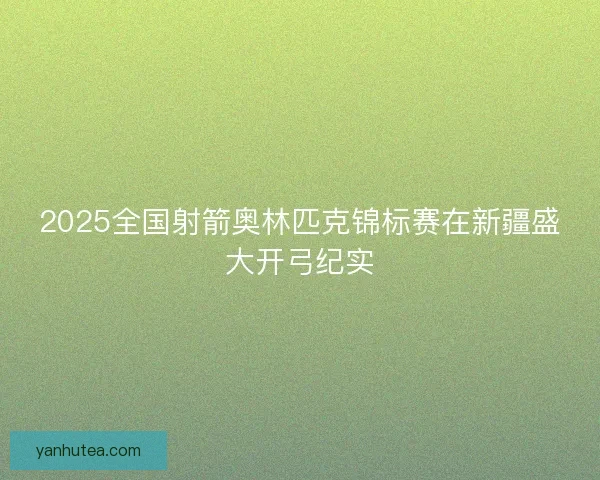 2025全国射箭奥林匹克锦标赛在新疆盛大开弓纪实