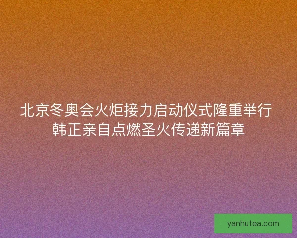 北京冬奥会火炬接力启动仪式隆重举行 韩正亲自点燃圣火传递新篇章 北京冬奥会火炬接力启动仪式隆重举行 韩正亲自点燃圣火传递新篇章