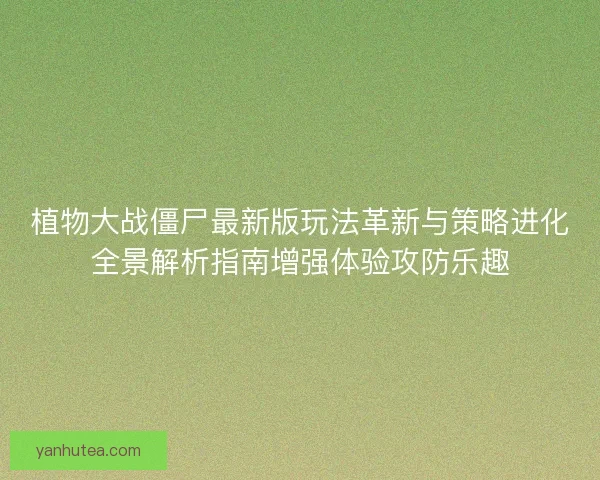 植物大战僵尸最新版玩法革新与策略进化全景解析指南增强体验攻防乐趣