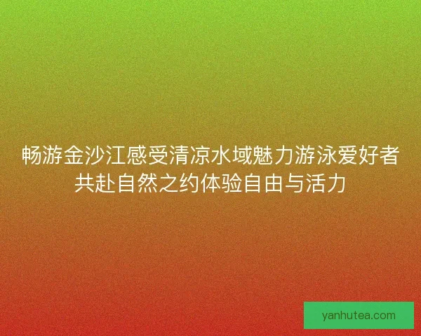 畅游金沙江感受清凉水域魅力游泳爱好者共赴自然之约体验自由与活力