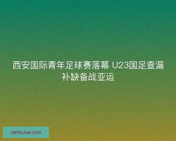 西安国际青年足球赛落幕 U23国足查漏补缺备战亚运