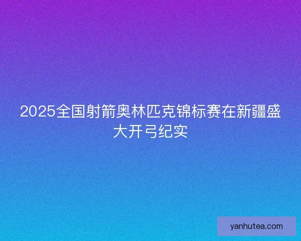 2025全国射箭奥林匹克锦标赛在新疆盛大开弓纪实