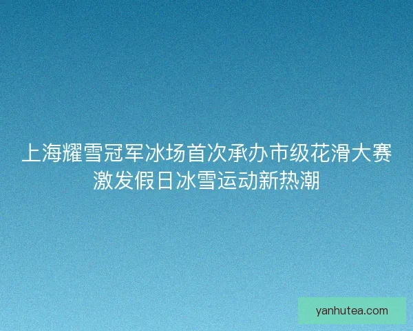 上海耀雪冠军冰场首次承办市级花滑大赛激发假日冰雪运动新热潮