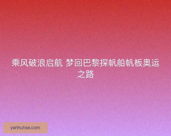 乘风破浪启航 梦回巴黎探帆船帆板奥运之路