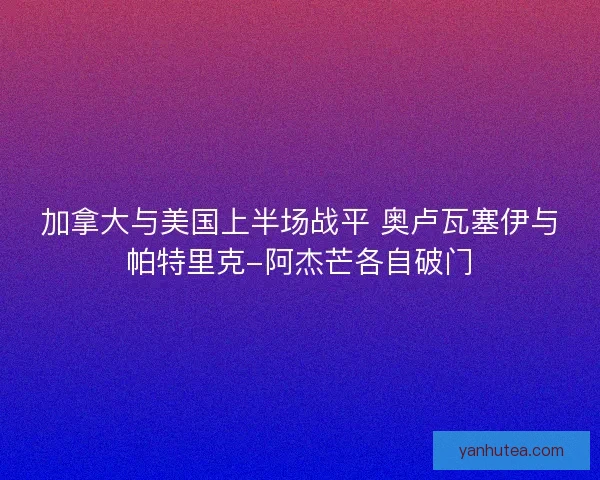 加拿大与美国上半场战平 奥卢瓦塞伊与帕特里克-阿杰芒各自破门