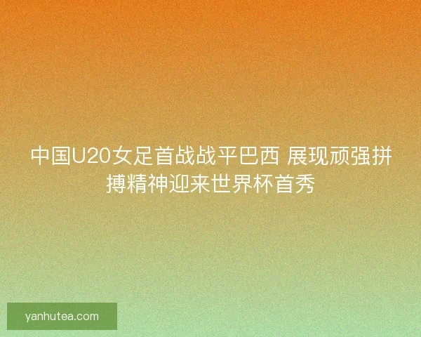 中国U20女足首战战平巴西 展现顽强拼搏精神迎来世界杯首秀